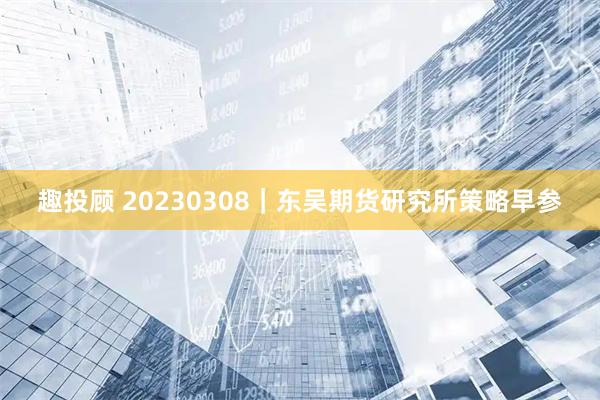 趣投顾 20230308｜东吴期货研究所策略早参