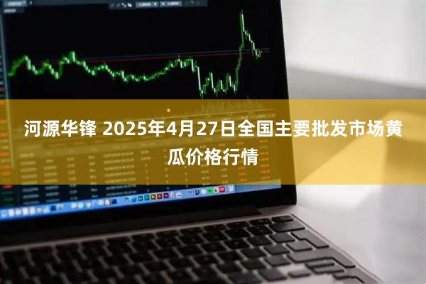 河源华锋 2025年4月27日全国主要批发市场黄瓜价格行情