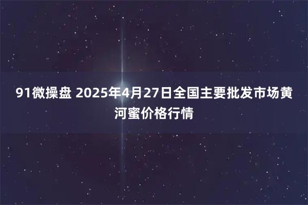 91微操盘 2025年4月27日全国主要批发市场黄河蜜价格行情