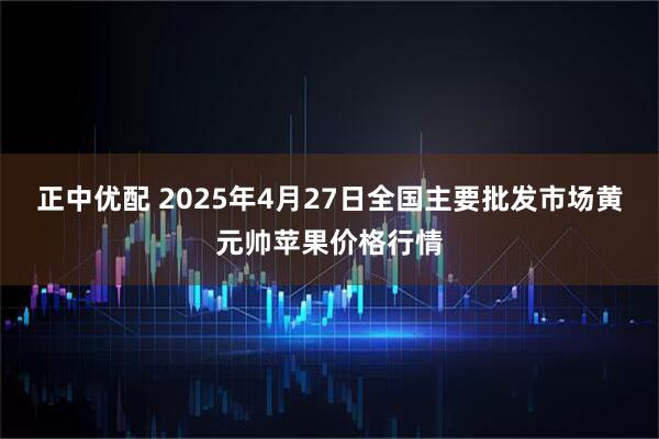 正中优配 2025年4月27日全国主要批发市场黄元帅苹果价格行情