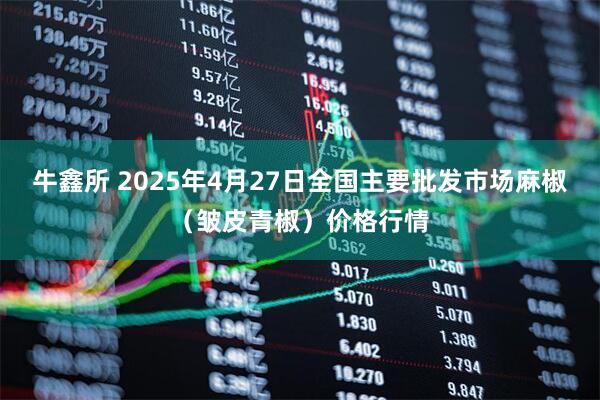 牛鑫所 2025年4月27日全国主要批发市场麻椒（皱皮青椒）价格行情