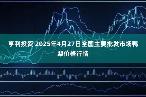 亨利投资 2025年4月27日全国主要批发市场鸭梨价格行情