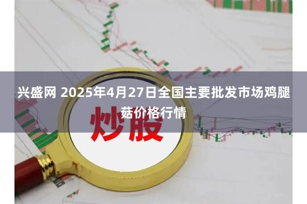 兴盛网 2025年4月27日全国主要批发市场鸡腿菇价格行情
