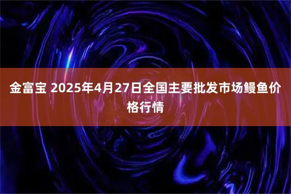 金富宝 2025年4月27日全国主要批发市场鳗鱼价格行情