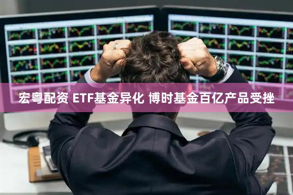 宏粤配资 ETF基金异化 博时基金百亿产品受挫