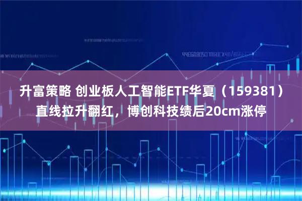 升富策略 创业板人工智能ETF华夏（159381）直线拉升翻红，博创科技绩后20cm涨停