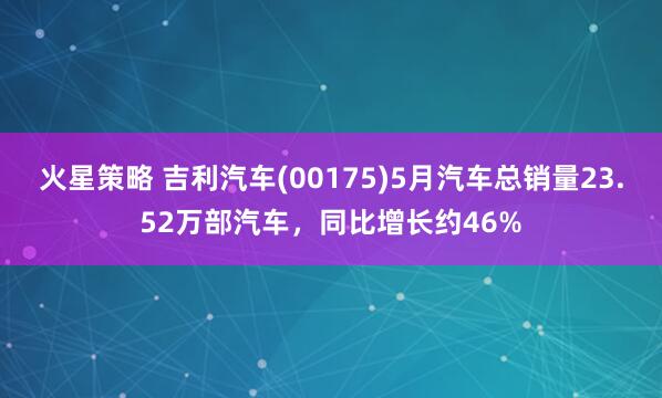 火星策略 吉利汽车(00175)5月汽车总销量23.52万部汽车，同比增长约46%