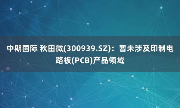 中期国际 秋田微(300939.SZ)：暂未涉及印制电路板(PCB)产品领域