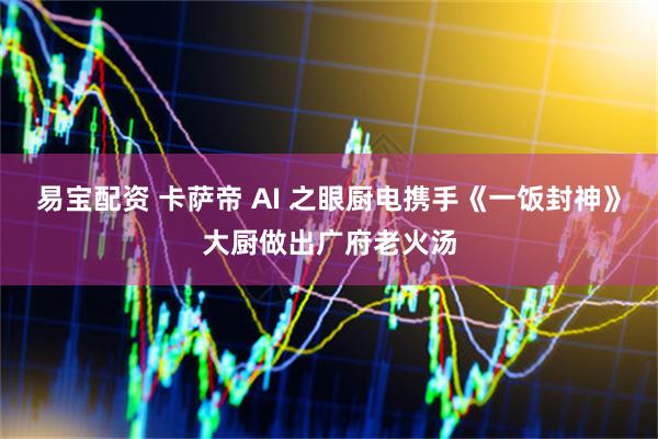 易宝配资 卡萨帝 AI 之眼厨电携手《一饭封神》大厨做出广府老火汤