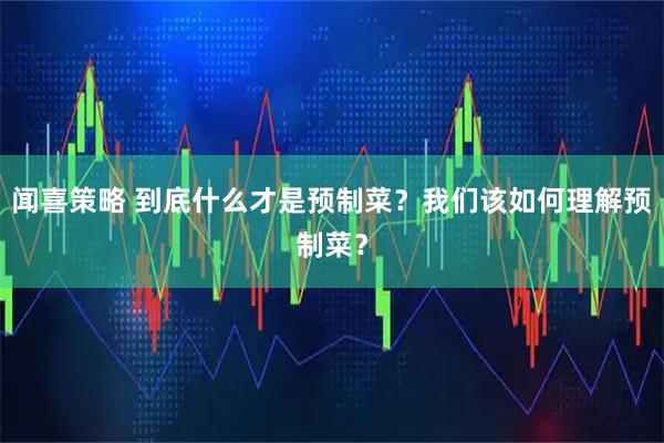闻喜策略 到底什么才是预制菜？我们该如何理解预制菜？