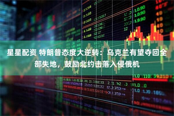 星星配资 特朗普态度大逆转：乌克兰有望夺回全部失地，鼓励北约击落入侵俄机
