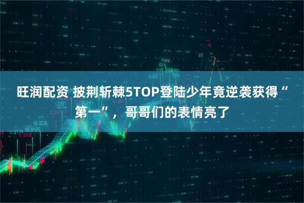 旺润配资 披荆斩棘5TOP登陆少年竟逆袭获得“第一”，哥哥们的表情亮了
