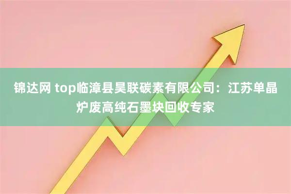 锦达网 top临漳县昊联碳素有限公司：江苏单晶炉废高纯石墨块回收专家