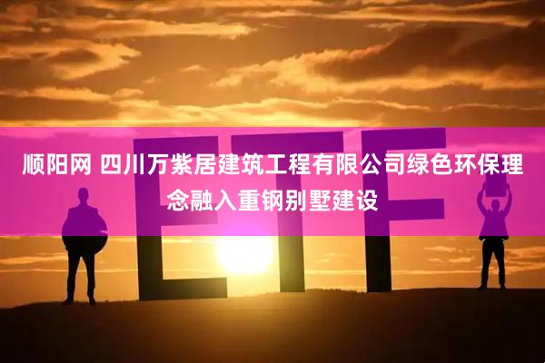顺阳网 四川万紫居建筑工程有限公司绿色环保理念融入重钢别墅建设
