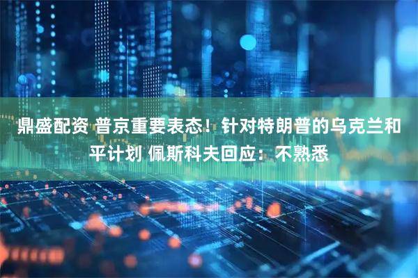 鼎盛配资 普京重要表态！针对特朗普的乌克兰和平计划 佩斯科夫回应：不熟悉