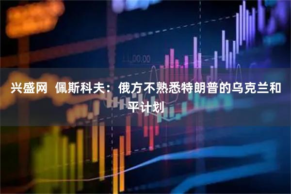 兴盛网  佩斯科夫：俄方不熟悉特朗普的乌克兰和平计划