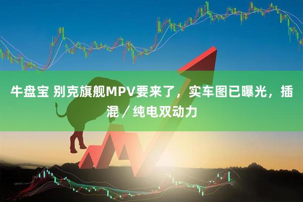 牛盘宝 别克旗舰MPV要来了,实车图已曝光,插混/纯电双动力