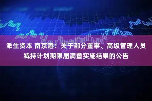 派生资本 南京港：关于部分董事、高级管理人员减持计划期限届满暨实施结果的公告