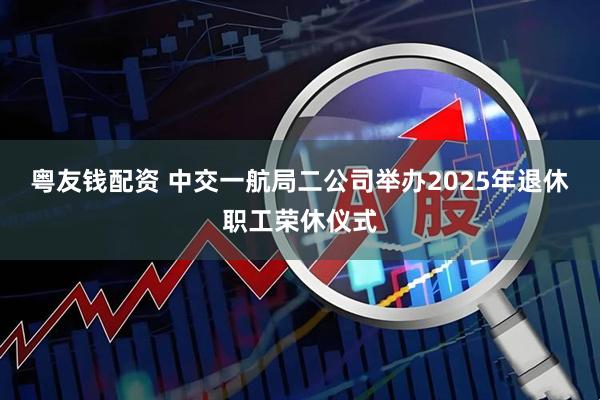 粤友钱配资 中交一航局二公司举办2025年退休职工荣休仪式