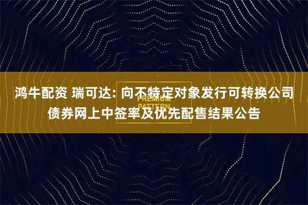 鸿牛配资 瑞可达: 向不特定对象发行可转换公司债券网上中签率及优先配售结果公告