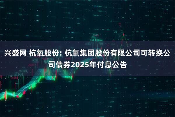 兴盛网 杭氧股份: 杭氧集团股份有限公司可转换公司债券2025年付息公告