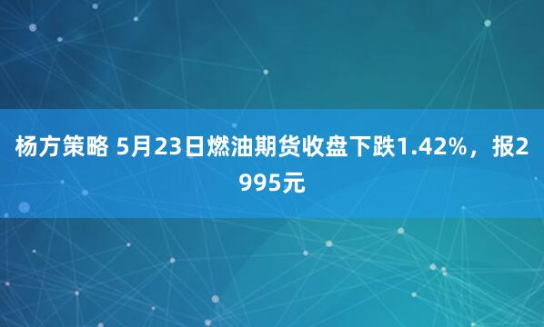 杨方策略 5月23日燃油期货收盘下跌1.42%，报2995元