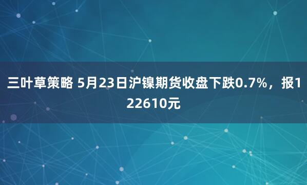 三叶草策略 5月23日沪镍期货收盘下跌0.7%,报122610元