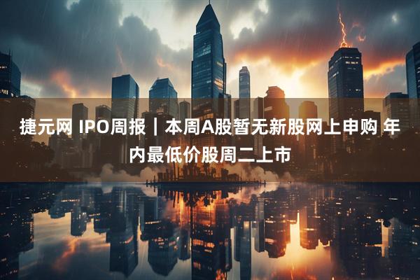 捷元网 IPO周报｜本周A股暂无新股网上申购 年内最低价股周二上市
