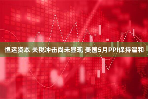 恒运资本 关税冲击尚未显现 美国5月PPI保持温和