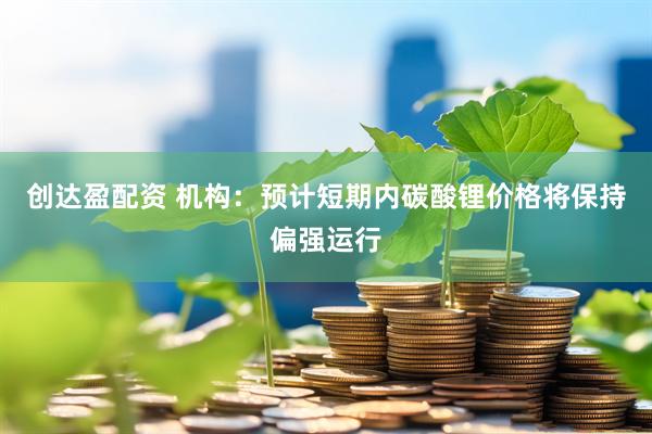 创达盈配资 机构：预计短期内碳酸锂价格将保持偏强运行