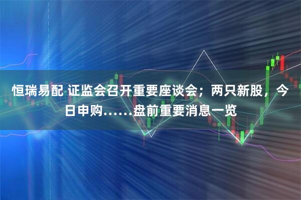 恒瑞易配 证监会召开重要座谈会；两只新股，今日申购……盘前重要消息一览