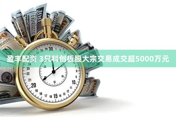 盈丰配资 3只科创板股大宗交易成交超5000万元