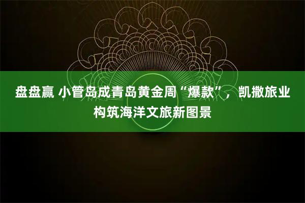 盘盘赢 小管岛成青岛黄金周“爆款”，凯撒旅业构筑海洋文旅新图景