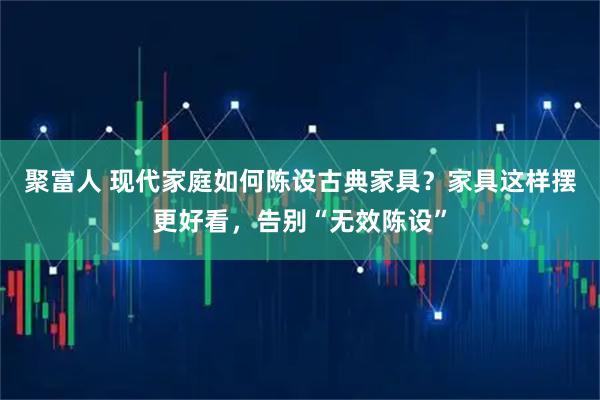 聚富人 现代家庭如何陈设古典家具？家具这样摆更好看，告别“无效陈设”