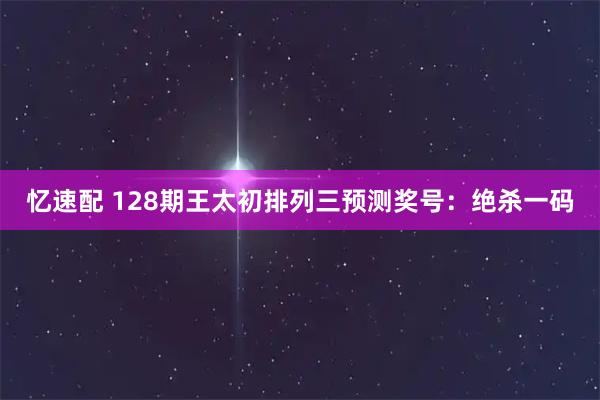 忆速配 128期王太初排列三预测奖号：绝杀一码