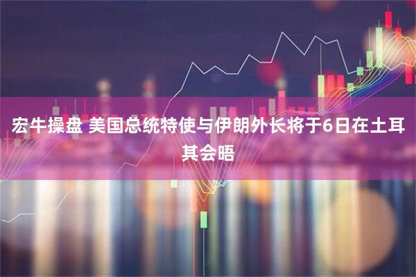 宏牛操盘 美国总统特使与伊朗外长将于6日在土耳其会晤