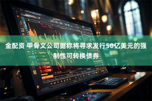金配资 甲骨文公司据称将寻求发行50亿美元的强制性可转换债券