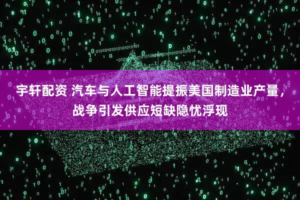 宇轩配资 汽车与人工智能提振美国制造业产量，战争引发供应短缺隐忧浮现