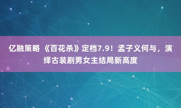 亿融策略 《百花杀》定档7.9!孟子义何与,演绎古装剧男女主结局新高度