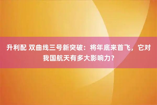 升利配 双曲线三号新突破：将年底来首飞，它对我国航天有多大影响力？
