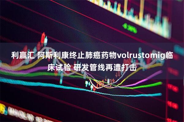 利赢汇 阿斯利康终止肺癌药物volrustomig临床试验 研发管线再遭打击